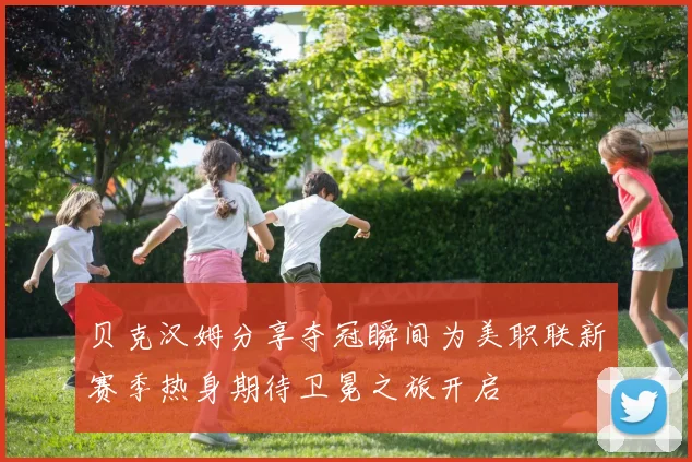 贝克汉姆分享夺冠瞬间为美职联新赛季热身期待卫冕之旅开启