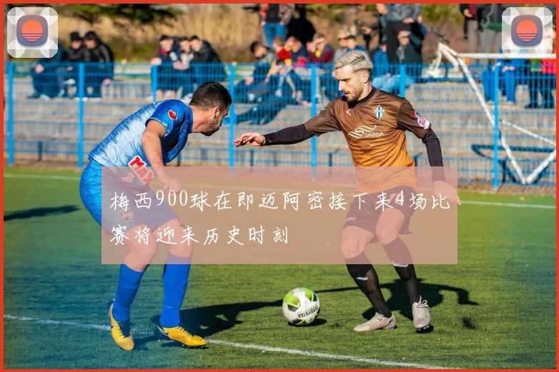 梅西900球在即迈阿密接下来4场比赛将迎来历史时刻