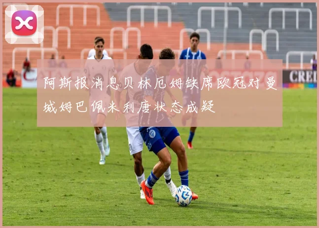 阿斯报消息贝林厄姆缺席欧冠对曼城姆巴佩米利唐状态成疑