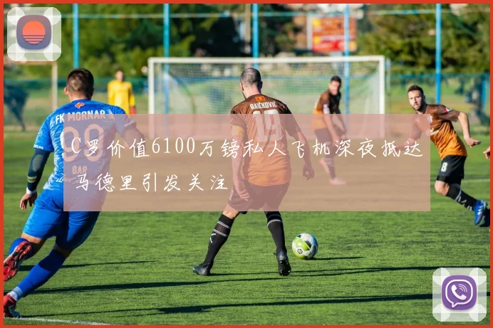 C罗价值6100万镑私人飞机深夜抵达马德里引发关注