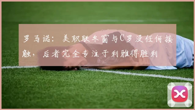 罗马诺：美职联冬窗与C罗没任何接触，后者完全专注于利雅得胜利