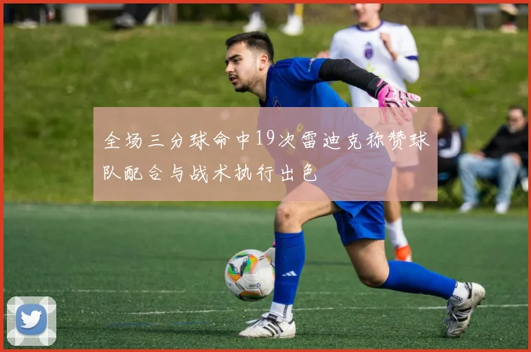 全场三分球命中19次雷迪克称赞球队配合与战术执行出色