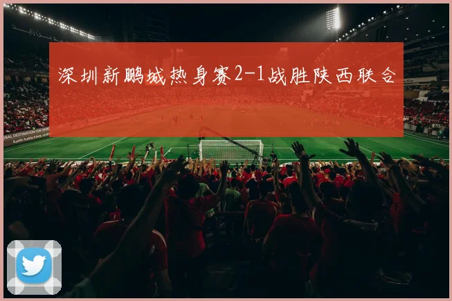 深圳新鹏城热身赛2-1战胜陕西联合