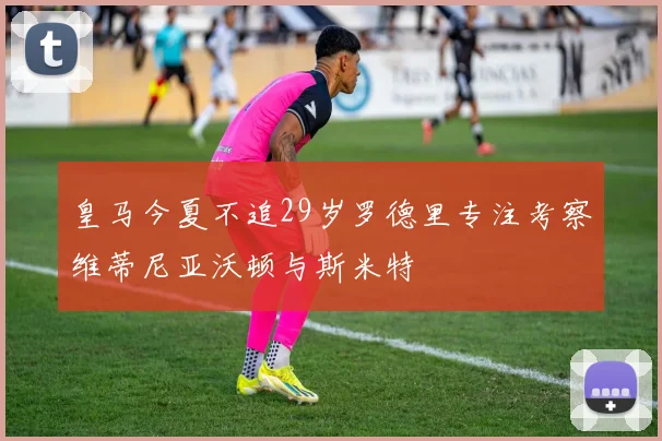 皇马今夏不追29岁罗德里专注考察维蒂尼亚沃顿与斯米特