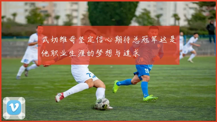 武切维奇坚定信心期待总冠军这是他职业生涯的梦想与追求