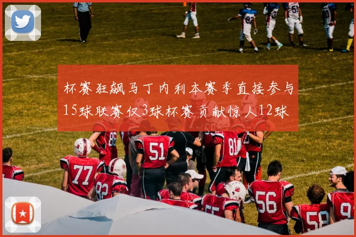 杯赛狂飙马丁内利本赛季直接参与15球联赛仅3球杯赛贡献惊人12球