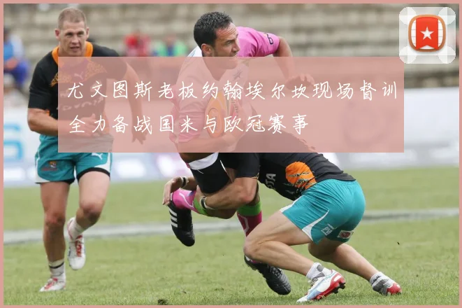 尤文图斯老板约翰埃尔坎现场督训全力备战国米与欧冠赛事