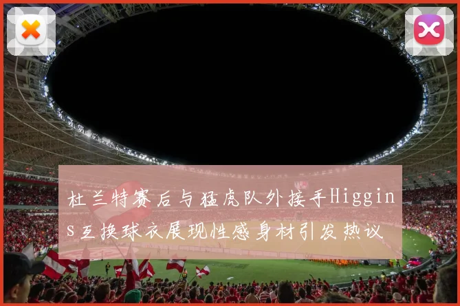 杜兰特赛后与猛虎队外接手Higgins互换球衣展现性感身材引发热议