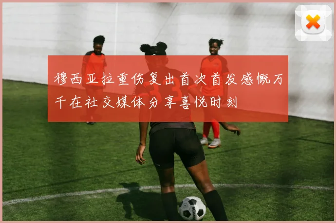 穆西亚拉重伤复出首次首发感慨万千在社交媒体分享喜悦时刻
