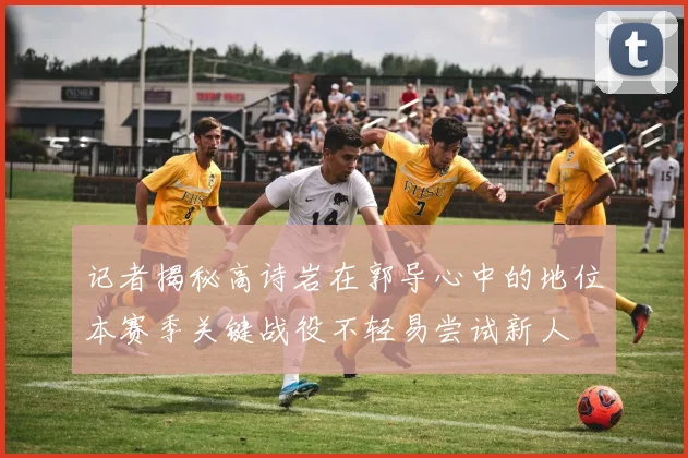 记者揭秘高诗岩在郭导心中的地位本赛季关键战役不轻易尝试新人