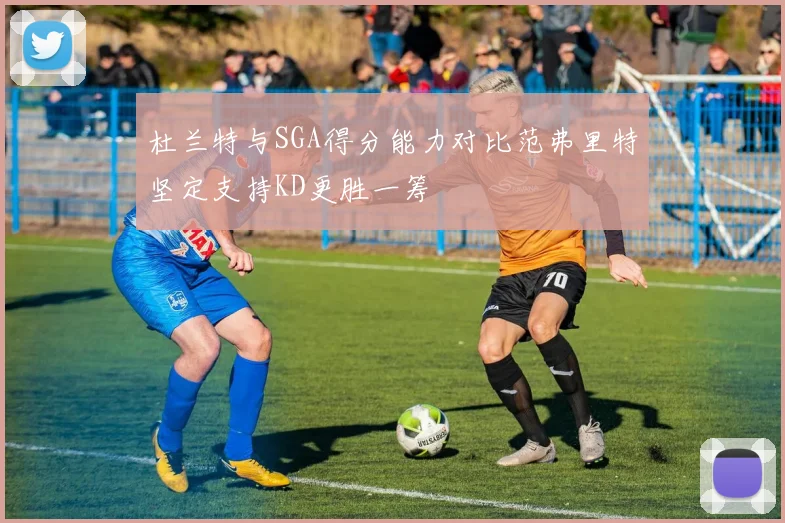 杜兰特与SGA得分能力对比范弗里特坚定支持KD更胜一筹