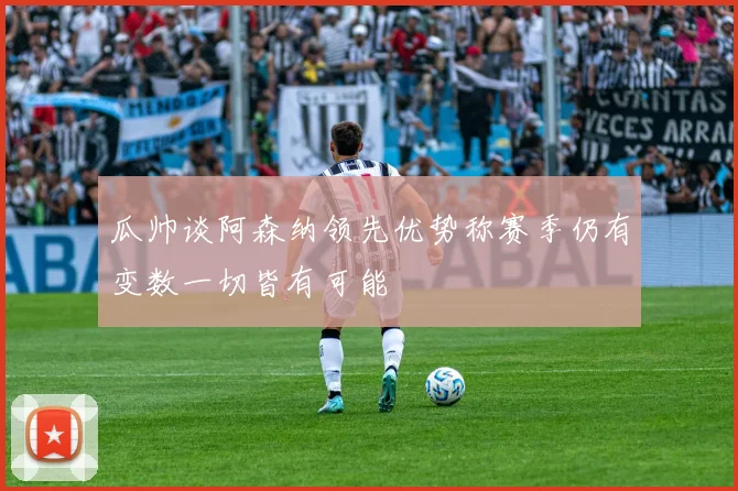 瓜帅谈阿森纳领先优势称赛季仍有变数一切皆有可能