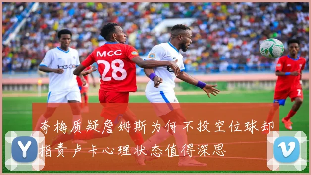 夸梅质疑詹姆斯为何不投空位球却指责卢卡心理状态值得深思