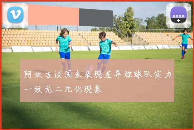 阿坎吉谈国米表现差异称球队实力一致无二元化现象