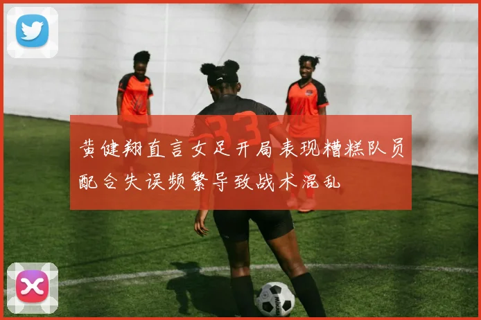 黄健翔直言女足开局表现糟糕队员配合失误频繁导致战术混乱