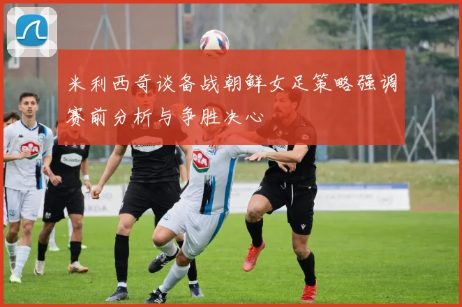 米利西奇谈备战朝鲜女足策略强调赛前分析与争胜决心
