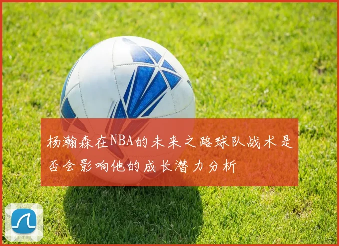 杨瀚森在NBA的未来之路球队战术是否会影响他的成长潜力分析