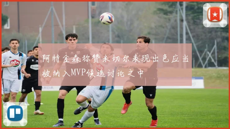 阿特金森称赞米切尔表现出色应当被纳入MVP候选讨论之中
