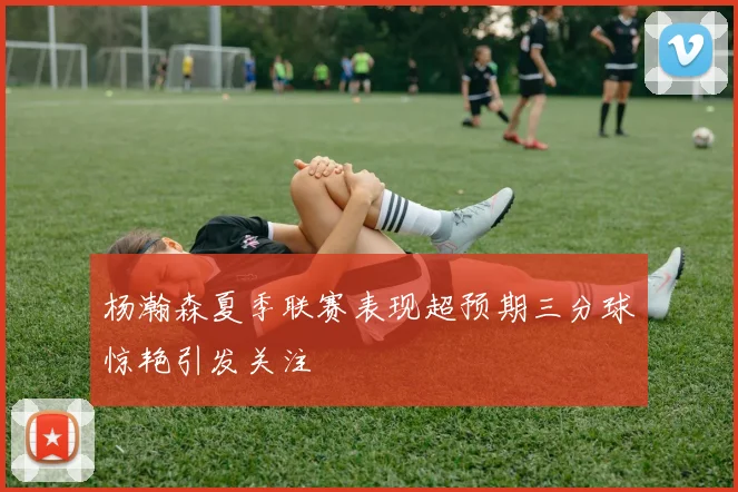杨瀚森夏季联赛表现超预期三分球惊艳引发关注